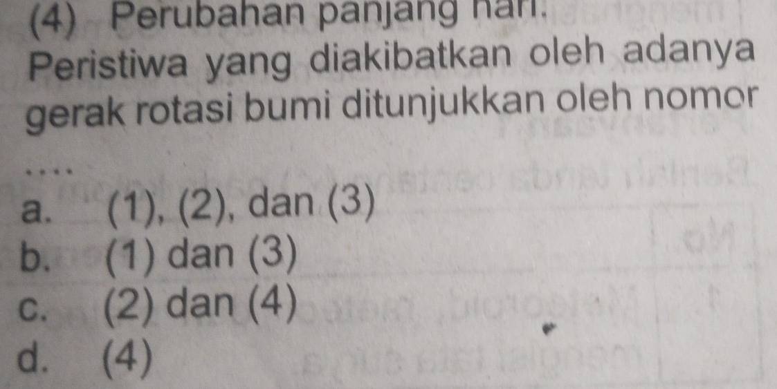 (4) Perubahan panjang han.
Peristiwa yang diakibatkan oleh adanya
gerak rotasi bumi ditunjukkan oleh nomor
a. (1), (2) , dan (3)
b, □o (1) dan (3)
C、 (2) dan (4)
d. (4)