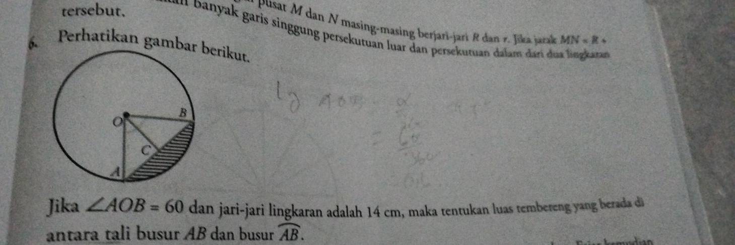 Pusat M dan N masing-masing berjari-jari R dan r. Jika jarak MN=R+
tersebut. a anyak garis singgung persekutuan luar dan persekutuan dalam darí dua lingkaran 
6. Perhatikan gambaerikut. 
Jika ∠ AOB=60 dan jari-jarì lingkaran adalah 14 cm, maka tentukan luas tembereng yang berada di 
antara tali busur AB dan busur widehat AB.