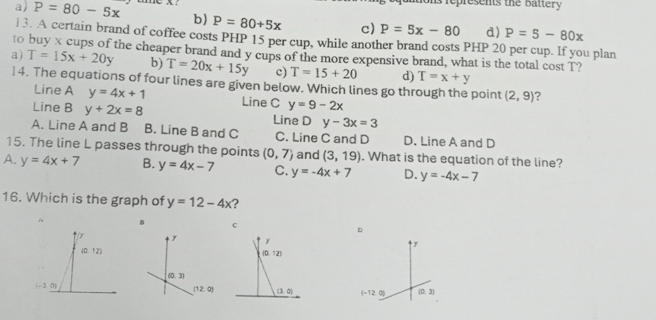 Pepresents the Battery
a) P=80-5x b) P=80+5x
c) P=5x-80 d) P=5-80x
13. A certain brand of coffee costs PHP 15 per cup, while another brand costs PHP 20 per cup. If you plan
to buy x cups of the cheaper brand and y cups of the more expensive brand, what is the total cost T?
a) T=15x+20y b) T=20x+15y c) T=15+20 d) T=x+y
14. The equations of four lines are given below. Which lines go through the point (2,9) ?
Line A y=4x+1 Line C y=9-2x
Line B y+2x=8 Line D y-3x=3
A. Line A and B B. Line B and C C. Line C and D D. Line A and D
15. The line L passes through the points (0,7) and (3,19). What is the equation of the line?
A. y=4x+7 B. y=4x-7 C. y=-4x+7 D. y=-4x-7
16. Which is the graph of y=12-4x ?
B
c
D
y
(0,3)
(12,0)