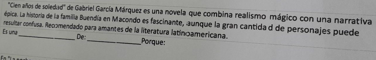 "Cien años de soledad" de Gabriel García Márquez es una novela que combina realismo mágico con una narrativa 
épica. La historia de l:a familia Buendía en Macondo es fascinante, aunque la gran cantida d de personajes puede 
resultar confusa. Recomendado para amantes de la literatura latinõamericana. 
Es una 
De:_ Porque: