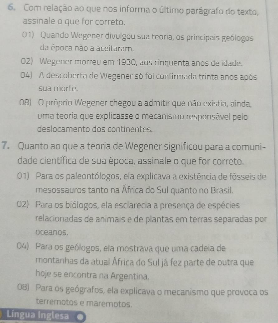 Com relação ao que nos informa o último parágrafo do texto,
assinale o que for correto.
01) Quando Wegener divulgou sua teoria, os princípais geólogos
da época não a aceitaram.
02) Wegener morreu em 1930, aos cinquenta anos de idade.
04) A descoberta de Wegener só foi confirmada trinta anos após
sua morte.
08) O próprio Wegener chegou a admitir que não existia, ainda,
uma teoria que explicasse o mecanismo responsável pelo
deslocamento dos continentes.
7. Quanto ao que a teoria de Wegener significou para a comuni-
dade científica de sua época, assinale o que for correto.
01) Para os paleontólogos, ela explicava a existência de fósseis de
mesossauros tanto na África do Sul quanto no Brasil.
02) Para os biólogos, ela esclarecia a presença de espécies
relacionadas de animais e de plantas em terras separadas por
oceanos.
04) Para os geólogos, ela mostrava que uma cadeia de
montanhas da atual África do Sul já fez parte de outra que
hoje se encontra na Argentina.
08) Para os geógrafos, ela explicava o mecanismo que provoca os
terremotos e maremotos.
Língua Inglesa