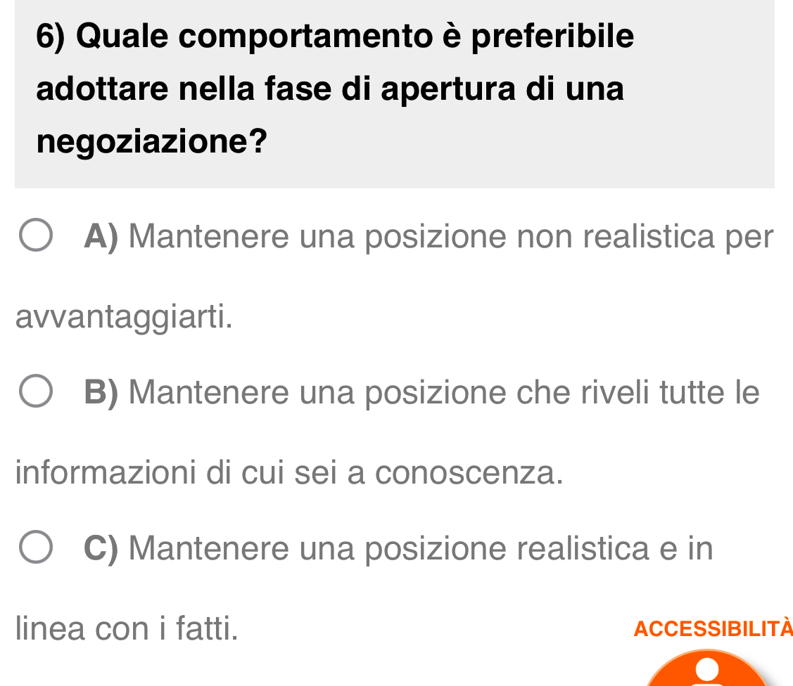 Quale comportamento è preferibile
adottare nella fase di apertura di una
negoziazione?
A) Mantenere una posizione non realistica per
avvantaggiarti.
B) Mantenere una posizione che riveli tutte le
informazioni di cui sei a conoscenza.
C) Mantenere una posizione realistica e in
linea con i fatti. ACCESSIBILITA