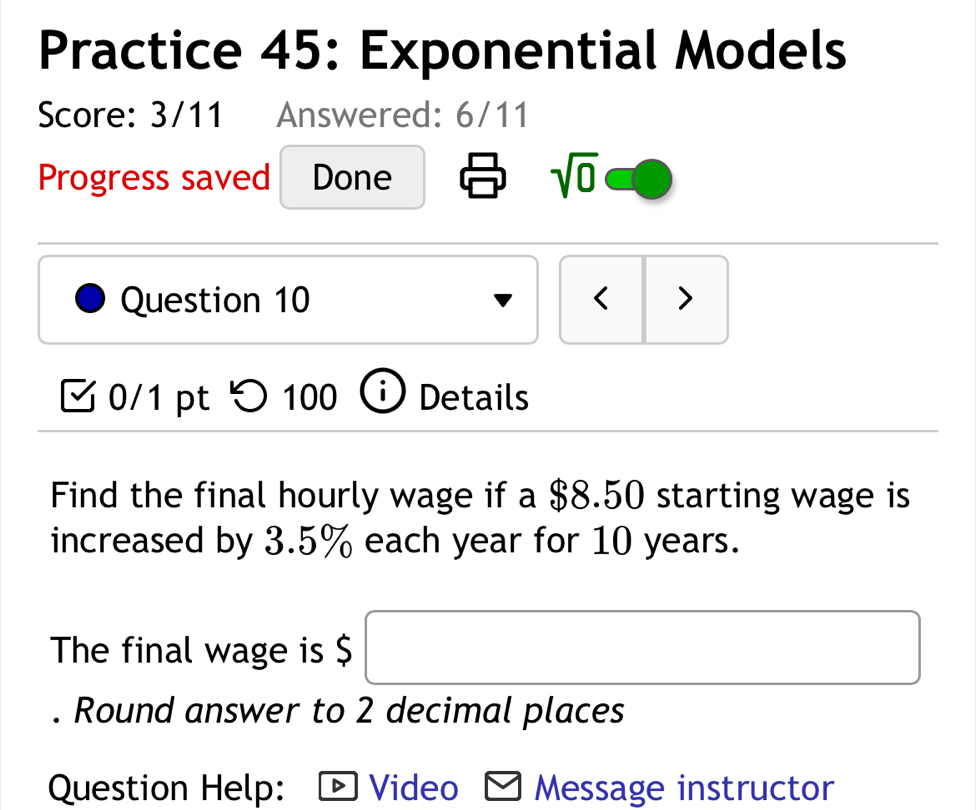 Practice 45: Exponential Models 
Score: 3/11 Answered: 6/11 
Progress saved Done sqrt(0) 
Question 10 < > 
0/1 pt つ 100 Details 
Find the final hourly wage if a $8.50 starting wage is 
increased by 3.5% each year for 10 years. 
□ 
The final wage is $ (-y-()=()(x-)) 
. Round answer to 2 decimal places 
Question Help: Video Message instructor