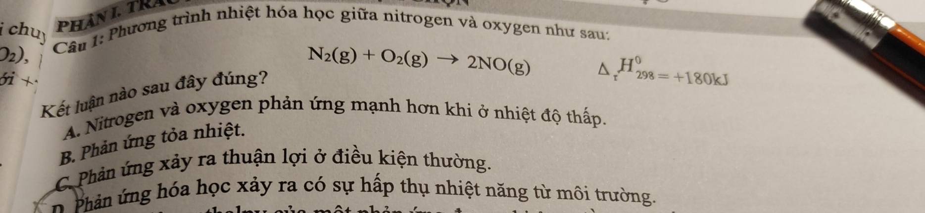 chuy
PHANL TRA
O₂),
Câu 1: Phương trình nhiệt hóa học giữa nitrogen và oxygen như sau:
N_2(g)+O_2(g)to 2NO(g)
ói +
Kết luận nào sau đây đúng?
△ _rH_(298=+180kJ)^(00kJ)
A. Nitrogen và oxygen phản ứng mạnh hơn khi ở nhiệt độ thấp.
B. Phản ứng tỏa nhiệt.
C Phản ứng xảy ra thuận lợi ở điều kiện thường.
n hản ng óa học xảy ra có sự hấp thụ nhiệt năng từ môi trường.