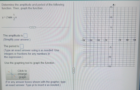 Determine the amplitude and period of the following 
function. Then, graph the function
y=2sin  1/2 x
The amplitude is □
(Simplify your answer ) 
The period is □
(Type an exact answer using π as needed. Use 
integers or fractions for any numbers in 
the expression.) 
Use the graphing tool to graph the function 
Click to 
enlarge 
graph 
(For any answer boxes shown with the grapher, type 
an exact answer. Type pi to insert x as needed.