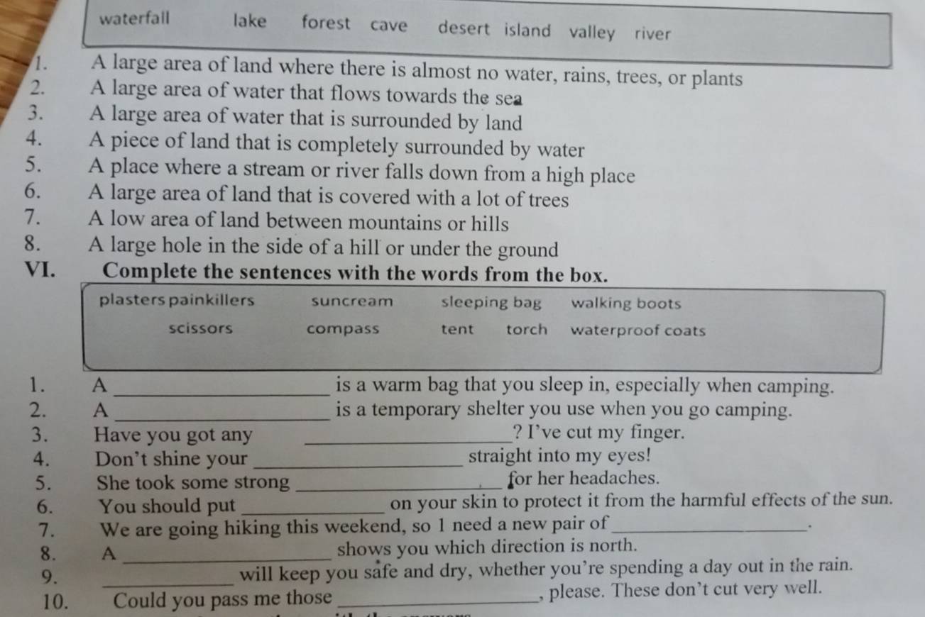 waterfall lake forest cave desert island valley river 
1. A large area of land where there is almost no water, rains, trees, or plants
2. A large area of water that flows towards the sea
3. A large area of water that is surrounded by land
4. A piece of land that is completely surrounded by water
5. A place where a stream or river falls down from a high place
6. A large area of land that is covered with a lot of trees
7. A low area of land between mountains or hills
8. A large hole in the side of a hill or under the ground
VI. Complete the sentences with the words from the box.
plasters painkillers suncream sleeping bag walking boots
scissors compass tent torch waterproof coats
1. A _is a warm bag that you sleep in, especially when camping.
2. A _is a temporary shelter you use when you go camping.
3. Have you got any _? I’ve cut my finger.
4. Don’t shine your _straight into my eyes!
5. She took some strong _for her headaches.
6. You should put _on your skin to protect it from the harmful effects of the sun.
7. We are going hiking this weekend, so 1 need a new pair of_
.
8. A _shows you which direction is north.
9. _will keep you safe and dry, whether you’re spending a day out in the rain.
10. se Could you pass me those _, please. These don’t cut very well.