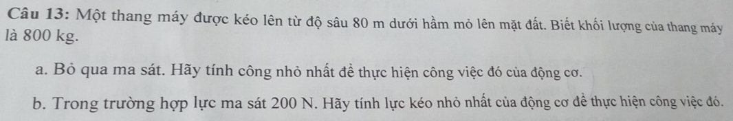 Một thang máy được kéo lên từ độ sâu 80 m dưới hầm mỏ lên mặt đất. Biết khối lượng của thang máy 
là 800 kg. 
a. Bỏ qua ma sát. Hãy tính công nhỏ nhất để thực hiện công việc đó của động cơ. 
b. Trong trường hợp lực ma sát 200 N. Hãy tính lực kéo nhỏ nhất của động cơ để thực hiện công việc đó.