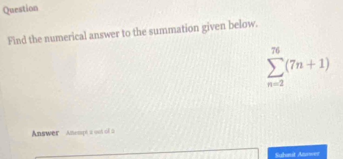 Question 
Find the numerical answer to the summation given below.
sumlimits _(n=2)^(76)(7n+1)
Answer Attempt 2 out of 2 
Submit Answer