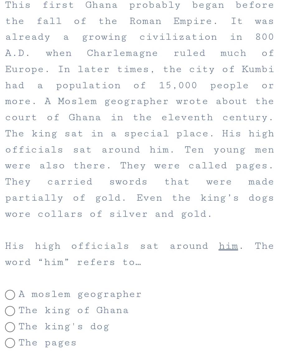 This first Ghana probably began before
the fall of the Roman Empire. It was
already a growing civilization in 800
A.D. when Charlemagne ruled much of
Europe. In later times, the city of Kumbi
had a population of 15,000 people or
more. A Moslem geographer wrote about the
court of Ghana in the eleventh century.
The king sat in a special place. His high
officials sat around him. Ten young men
were also there. They were called pages.
They carried swords that were made
partially of gold. Even the king's dogs
wore collars of silver and gold.
His high officials sat around him. The
word “him” refers to...
A moslem geographer
The king of Ghana
The king's dog
The pages