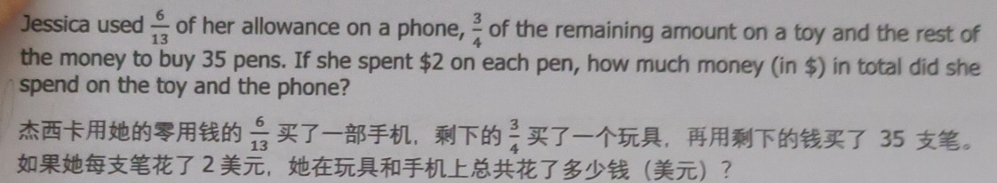 Jessica used  6/13  of her allowance on a phone,  3/4  of the remaining amount on a toy and the rest of 
the money to buy 35 pens. If she spent $2 on each pen, how much money (in $) in total did she 
spend on the toy and the phone?
 6/13  ，  3/4  ， 35 。
2 ，？