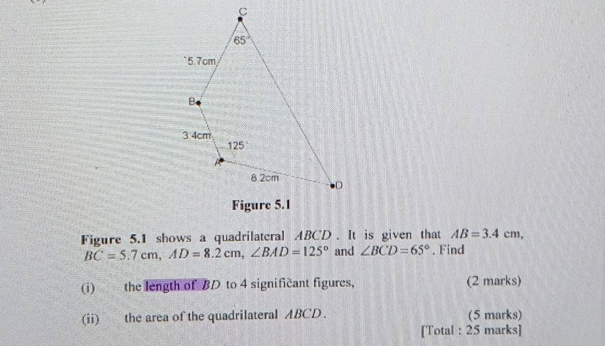 Figure 5.1 shows a quadrilateral ABCD . It is given that AB=3.4cm,
BC=5.7cm,AD=8.2cm,∠ BAD=125° and ∠ BCD=65°. Find
(i) the length of BD to 4 significant figures, (2 marks)
(ii) the area of the quadrilateral ABCD. (5 marks)
[Total : 25 marks]