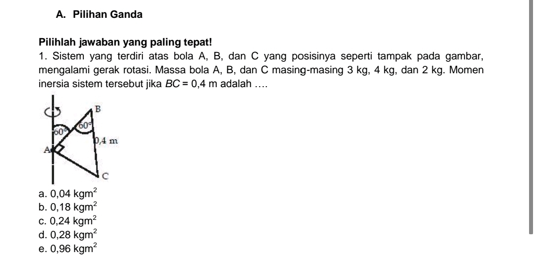 Pilihan Ganda
Pilihlah jawaban yang paling tepat!
1. Sistem yang terdiri atas bola A, B, dan C yang posisinya seperti tampak pada gambar,
mengalami gerak rotasi. Massa bola A, B, dan C masing-masing 3 kg, 4 kg, dan 2 kg. Momen
inersia sistem tersebut jika BC=0,4m adalah ....
a. 0,04kgm^2
b. 0,18kgm^2
C. 0,24kgm^2
d. 0,28kgm^2
e. 0,96kgm^2