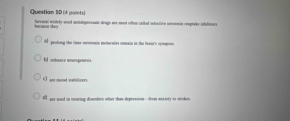 Several widely used antidepressant drugs are most often called selective serotonin reuptake inhibitors
because they
a) prolong the time serotonin molecules remain in the brain's synapses.
b) enhance neurogenesis.
C) are mood stabilizers.
d) are used in treating disorders other than depression—from anxiety to strokes.