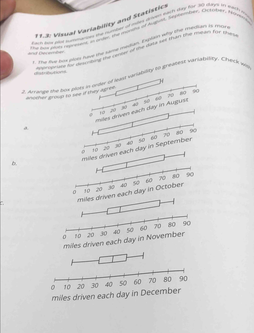 11.3: Visual Variability and Statistics 
Each box plot summarizes the number of miles driven each day for 30 days in each m 
the b ox plats represent, in arder, the months of August, September, October, Nover 
. The five box plots have the same median. Explain why the median is more 
ap rriate for describing the center of the data set than the mean for thes e 
and December. 
distributions. 
2, Arrange the box plriability to greatest variability. Check with 
another group to s 
a. 
b. 
C. 
each day in October