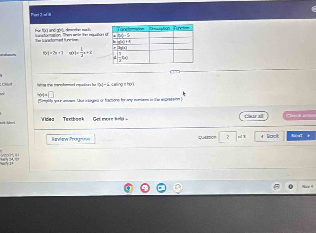 For f(x) and g(x) , describe each 
transformation. Then write the equation 
the transformed function.
ahoses f(x)=2x+1 g(x)= 1/3 x+2
ς
: Cloud Write the transformed equation for f(x)-5 i, calling it h(x)
ool
h(x)=□
(Simplify your answer. Use integers or fractions for any numbers in the expression.)
ack Meet Video Textbook Get more help Clear all Check anm
Review Progress Question 2 of 3  Back Next
5/22/25, Q1
rearly 24, Q3
Tearly 24
Now 4