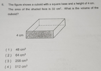 The figure shows a cuboid with a square base and a height of 4 cm.
The area of the shaded face is 32cm^2. What is the volume of the
cuboid ?
( 1) 48cm^3
(2) 64cm^3
(3 ) 256cm^3
( 4 ) 512cm^3