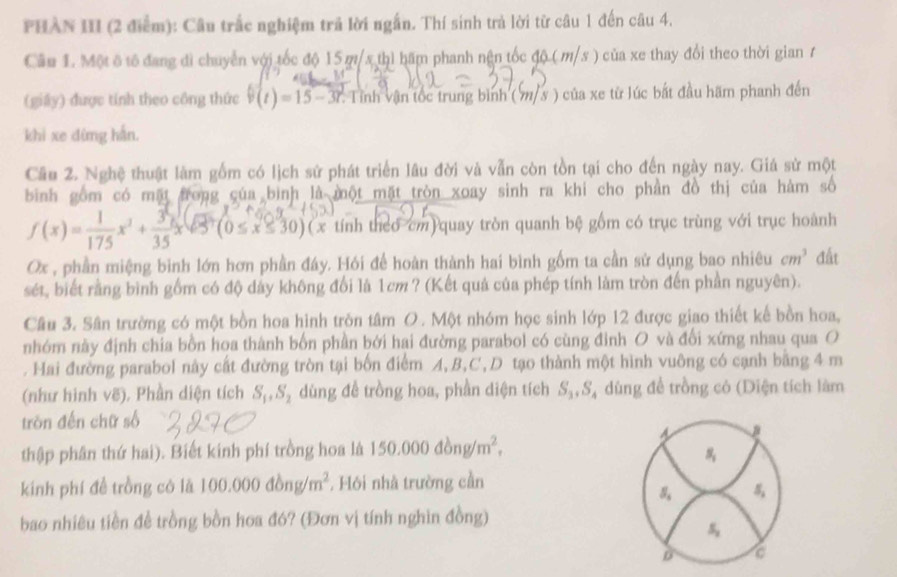 PHAN III (2 điểm): Câu trắc nghiệm trả lời ngắn. Thí sinh trả lời từ câu 1 đến câu 4.
Cầu 1. Một ô tổ đang đi chuyển với tốc độ 15 m/x thì hấm phanh nện tốc độ ( m/s ) của xe thay đổi theo thời gian 7
(giây) được tính theo công thức v(t)=15-3t *. Tỉnh vận tốc trung bình ( 7/ 3 ) của xe từ lúc bắt đầu hãm phanh đến
khi xe dừng hắn.
Cầu 2. Nghệ thuật làm gồm có lịch sử phát triển lâu đời và vẫn còn tồn tại cho đến ngày nay. Giá sử một
bình gồm có mặt frong của bình là một mặt tròn xoay sinh ra khi cho phần đồ thị của hàm số
f(x)= 1/175 x^3+ 3/35 xsqrt(85)(0≤ x≤ 30)(x tính theo cm quay tròn quanh bệ gồm có trục trùng với trục hoành
Ox , phần miệng bình lớn hơn phần đáy. Hói để hoàn thành hai bình gốm ta cần sử dụng bao nhiêu cm^3 đất
sét, biết rằng bình gồm có độ dây không đổi là 1cm? (Kết quả của phép tính làm tròn đến phần nguyên).
Câu 3. Sân trường có một bồn hoa hình trôn tâm O. Một nhóm học sinh lớp 12 được giao thiết kế bồn hoa,
nhóm này định chia bồn hoa thành bốn phần bởi hai đường parabol có cùng đỉnh O và đổi xứng nhau qua O
. Hai đường parabol này cất đường tròn tại bốn điểm A, B,C,D tạo thành một hình vuông có cạnh băng 4 m
(như hình vẽ). Phần diện tích S_1,S_2 dùng đề trồng hoa, phần diện tích S_3,S_4 , dùng để trồng có (Diện tích làm
tròn đến chữ số
thập phân thứ hai). Biết kinh phí trồng hoa là 150.000dong/m^2,
a
s_1
kinh phí đề trồng có là 100.000dbng/m^2 , Hôi nhà trường cần
S_5 S_2
bao nhiêu tiền đề trồng bồn hoa đó? (Đơn vị tính nghìn đồng)
s_2