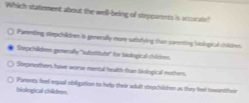 Which statement about the well-being of stepparents is accurae?
Parenting stepchidren is generally more satislying than parenting biological childien
Stepchildren generally "subotitate" for biological children.
Stepmothers have worse mental health than biological nothers.
Parents feell equal obligation to help their adult stepchildren as they leel tovardtheir
biological cheitinon.