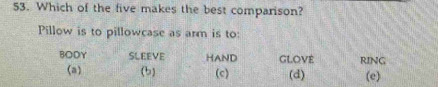 Which of the five makes the best comparison?
Pillow is to pillowcase as arm is to:
BODY SLEEVE HAND GLOVE RING
(a) (b) (c) (d) (e)