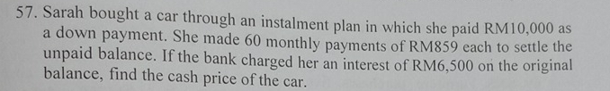 Sarah bought a car through an instalment plan in which she paid RM10,000 as 
a down payment. She made 60 monthly payments of RM859 each to settle the 
unpaid balance. If the bank charged her an interest of RM6,500 on the original 
balance, find the cash price of the car.