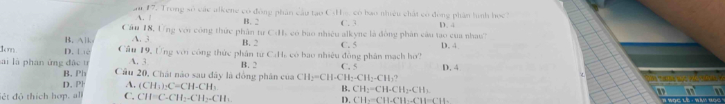 au 17. Trong số các alkene có đông phân cầu tạo CsHm, có bao nhiều chất có đồng phân hình học
A. | B. 2 C. 3 D. 4
Câu 18, Ứng với công thức phân tư Cds có bao nhiều alkyne là đồng phân câu tạo của nhau?
B. Alk A. 3 B. 2 C. 5 D. 4
Ion. D. Liê Câu 19, Ứng với công thức phân từ CaHa có bao nhiêu đồng phân mạch hơ?
lài là phan ứng đặc t A. 3 B. 2 C. 5
B. Ph Câu 20. Chất nào sau đây là đồng phân của CH_2=CH-CH_2-CH_2-CH_3? D. 4
D.Ph A. (CH_3)_2C=CH-CH_3 B. CH_2=CH-CH_2-CH_3. 
lêt độ thích hợp, all C. CH=C-CH_2-CH_2-CH_3
D. CH2=CH-CH_CH-CH_