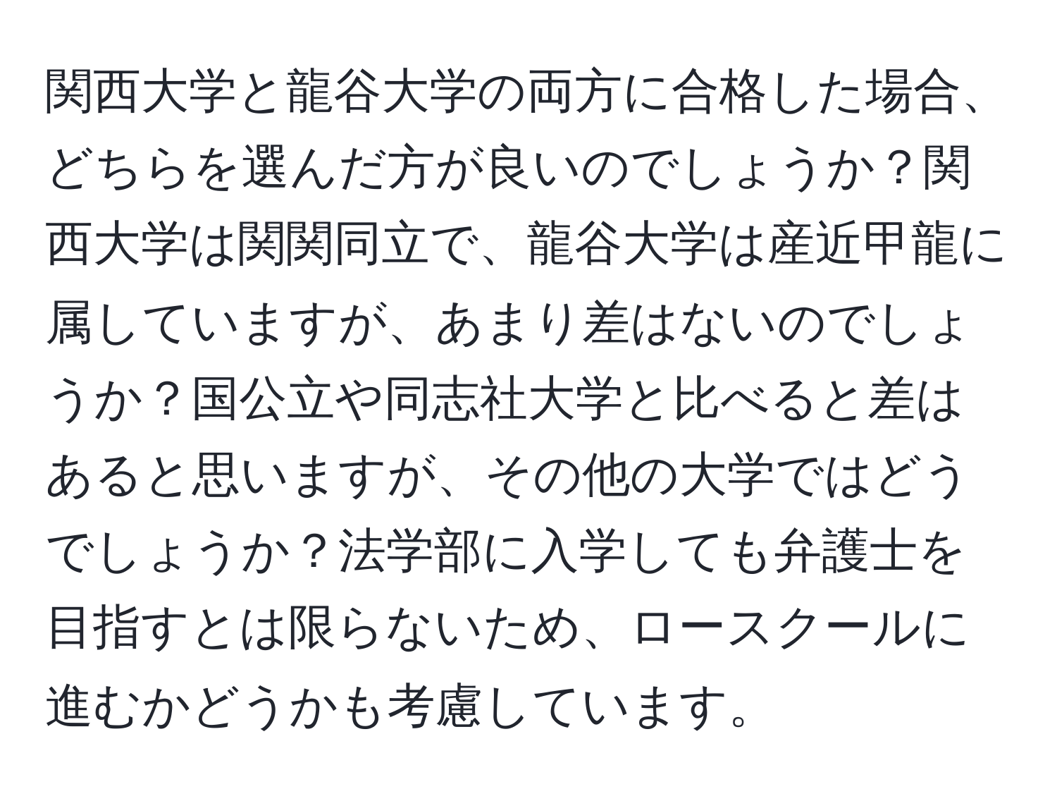 関西大学と龍谷大学の両方に合格した場合、どちらを選んだ方が良いのでしょうか？関西大学は関関同立で、龍谷大学は産近甲龍に属していますが、あまり差はないのでしょうか？国公立や同志社大学と比べると差はあると思いますが、その他の大学ではどうでしょうか？法学部に入学しても弁護士を目指すとは限らないため、ロースクールに進むかどうかも考慮しています。