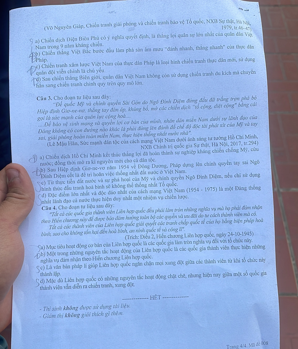 (Võ Nguyên Giáp, Chiến tranh giải phóng và chiến tranh bảo vệ Tổ quốc, NXB Sự thật, Hà Nội,
1979, tr.46-47)
a) Chiến dịch Điện Biên Phủ có ý nghĩa quyết định, là thắng lợi quân sự lớn nhất của quân dân Việt
Nam trong 9 năm kháng chiến.
b) Chiến thắng Việt Bắc bước đầu làm phá sản âm mưu “đánh nhanh, thắng nhanh" của thực dân
Pháp.
c) Chiến tranh xâm lược Việt Nam của thực dân Pháp là loại hình chiến tranh thực dân mới, sử dụng
quân đội viễn chinh là chủ yếu.
d) Sau chiến thắng Biên giới, quân dân Việt Nam không còn sử dụng chiến tranh du kích mà chuyển
hắn sang chiến tranh chính quy trên quy mô lớn.
Câu 3. Cho đoạn tư liệu sau đây:
'Đế quốc Mỹ và chính quyền Sài Gòn do Ngô Đình Diệm đứng đầu đã trắng trợn phá bỏ
Hiệp định Giơ-ne-nơ, thắng tay đàn áp, khủng bố, mở các chiến dịch “tố cộng, diệt cộng” bằng cái
gọi là sức mạnh của quân lực cộng hoà....
....Để bảo vệ sinh mạng và quyền lợi cơ bản của mình, nhân dân miền Nam dưới sự lãnh đạo của
Đảng không có con đường nào khác là phải đứng lên đánh đổ chế độ độc tài phát xít của Mỹ và tay
sai, giải phóng hoàn toàn miền Nam, thực hiện thống nhất nước nhà".
(Lê Mậu Hãn, Sức mạnh dân tộc của cách mạng Việt Nam dưới ánh sáng tư tưởng Hồ Chí Minh,
NXB Chính trị quốc gia Sự thật, Hà Nội, 2017, tr.294)
a) Chiến dịch Hồ Chí Minh kết thúc thắng lợi đã hoàn thành sự nghiệp kháng chiến chống Mỹ, cứu
nước; đồng thời mở ra kỉ nguyên mới cho cả dân tộc.
b) Sau Hiệp dịnh Giơ-ne-vơ năm 1954 về Đông Dương, Pháp dựng lên chính quyền tay sai Ngô
Đình Diệm cốt là đề trì hoãn việc thống nhất đất nước ở Việt Nam.
c) Từ thực tiễn đất nước và sự phá hoại của Mỹ và chính quyền Ngô Đình Diệm, nếu chỉ sử dụng
hình thức đấu tranh hoà bình sẽ không thể thống nhất Tổ quốc.
d) Đặc điểm lớn nhất và độc đáo nhất của cách mạng Việt Nam (1954 - 1975) là một Đảng thống
nhất lãnh đạo cả nước thực hiện duy nhất một nhiệm vụ chiến lược.
Câu 4. Cho doạn tư liệu sau dây:
''Tất cả các quốc gia thành viên Liên hợp quốc đều phải làm tròn những nghĩa vụ mà họ phải đảm nhận
theo Hiến chương này để được bảo đảm hưởng toàn bộ các quyền và ưu đãi do tư cách thành viên mà có.
Tất cả các thành viên của Liên hợp quốc giải quyết các tranh chấp quốc tế của họ bằng biện pháp hoà
bình, sao cho không tổn hại đến hoà bình, an ninh quốc tế và công lí''.
(Trích: Điều 2, Hiến chương Liên hợp quốc, ngày 24-10-1945)
Sa) Mục tiêu hoạt động cơ bản của Liên hợp quốc là các quốc gia làm tròn nghĩa vụ đối với tổ chức này.
D b) Một trong những nguyên tắc hoạt động của Liên hợp quốc là các quốc gia thành viên thực hiện những
nghĩa vụ đảm nhận theo Hiến chương Liên hợp quốc.
S c) Là văn bán pháp lí giúp Liên hợp quốc ngăn chặn mọi xung đột giữa các thành viên từ khi tổ chức này
thành lập.
d) Mặc dù Liên hợp quốc có những nguyên tắc hoạt động chặt chẽ, nhưng hiện nay giữa một số quốc gia
thành viên vẫn diễn ra chiến tranh, xung đột.
_HÊT_
- Thí sinh không được sử dụng tài liệu.
- Giám thị không giải thích gì thêm.
Trang 4/4. Mã đề 008