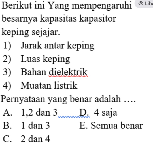 Berikut ini Yang mempengaruhi Lih
besarnya kapasitas kapasitor
keping sejajar.
1) Jarak antar keping
2) Luas keping
3) Bahan dielektrik
4) Muatan listrik
Pernyataan yang benar adalah …
A. 1, 2 dan 3 D. 4 saja
B. 1 dan 3 E. Semua benar
C. 2 dan 4