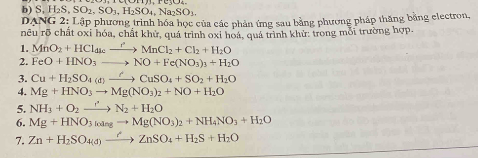 10011)3,10304. 
b) S, H_2S, SO_2, SO_3, H_2SO_4, Na_2SO_3. 
DANG 2: Lập phương trình hóa học của các phản ứng sau bằng phương pháp thăng bằng electron, 
rêu rõ chất oxi hóa, chất khử, quá trình oxi hoá, quá trình khử: trong mỗi trường hợp. 
1. MnO_2+HCl_dacxrightarrow r°MnCl_2+Cl_2+H_2O
2. FeO+HNO_3to NO+Fe(NO_3)_3+H_2O
3. Cu+H_2SO_4(d)xrightarrow r°CuSO_4+SO_2+H_2O
4. Mg+HNO_3to Mg(NO_3)_2+NO+H_2O
5. NH_3+O_2xrightarrow r'N_2+H_2O
6. Mg+HNO_3_4ngto Mg(NO_3)_2+NH_4NO_3+H_2O
7. Zn+H_2SO_4(d)xrightarrow t°ZnSO_4+H_2S+H_2O