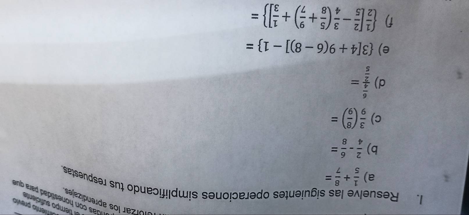 miento previo 
el tiempo suficiente 
Glórzar los aprendizajes 
es a ara 
I. Resuelve las siguientes operaciones simplificando tus respuestas. 
a)  1/5 + 8/7 =
b)  2/4 - 6/8 =
c)  3/9 ( 8/9 )=
d) frac  6/4  2/5 =
e)  3[4+9(6-8)]-1 =
f)   1/2 [ 2/5 - 3/4 ( 5/8 + 9/7 )+ 1/3 ] =