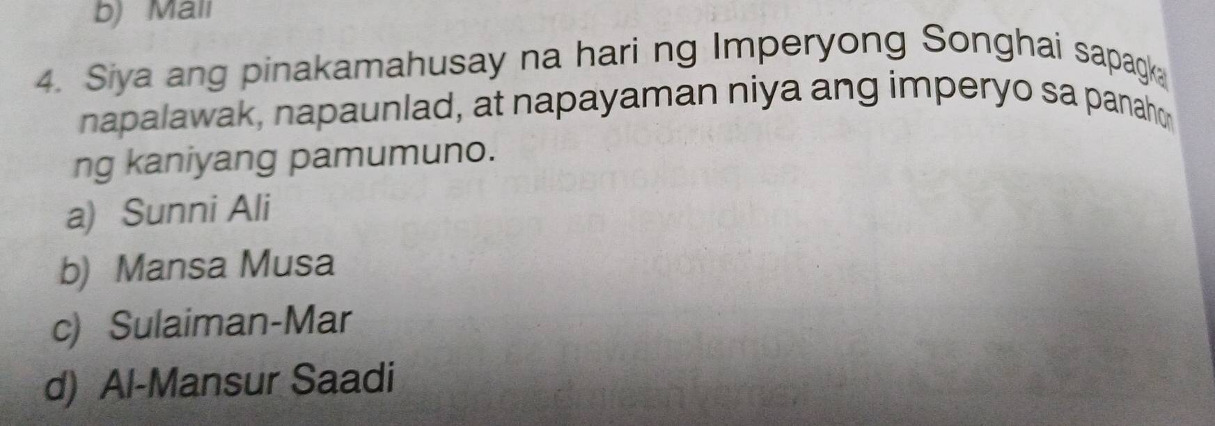 b) Mall
4. Siya ang pinakamahusay na hari ng Imperyong Songhai sapagk
napalawak, napaunlad, at napayaman niya ang imperyo sa panaho
ng kaniyang pamumuno.
a) Sunni Ali
b) Mansa Musa
c) Sulaiman-Mar
d) Al-Mansur Saadi