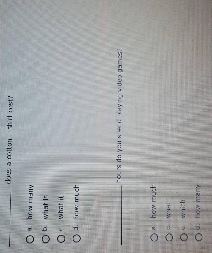 does a cotton T-shirt cost?
a. how many
b. what is
c. what it
d. how much
_hours do you spend playing video games?
a. how much
b. what
c. which
d. how many