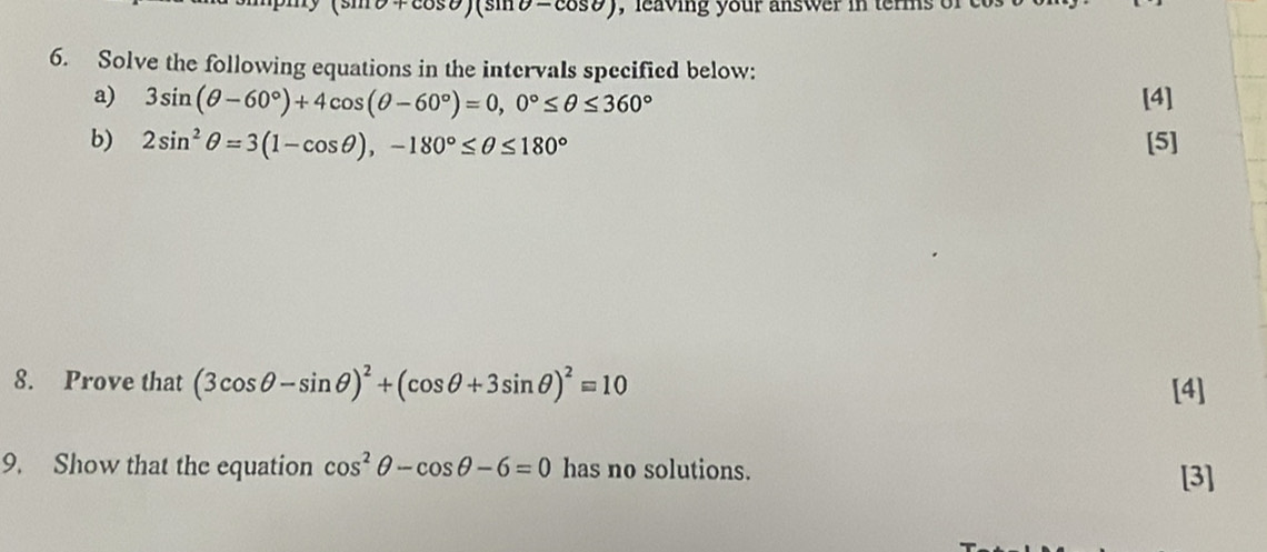 = cosθ
6. Solve the following equations in the intervals specified below: 
a) 3sin (θ -60°)+4cos (θ -60°)=0, 0°≤ θ ≤ 360° [4] 
b) 2sin^2θ =3(1-cos θ ), -180°≤ θ ≤ 180° [5] 
8. Prove that (3cos θ -sin θ )^2+(cos θ +3sin θ )^2=10 [4] 
9. Show that the equation cos^2θ -cos θ -6=0 has no solutions. [3]