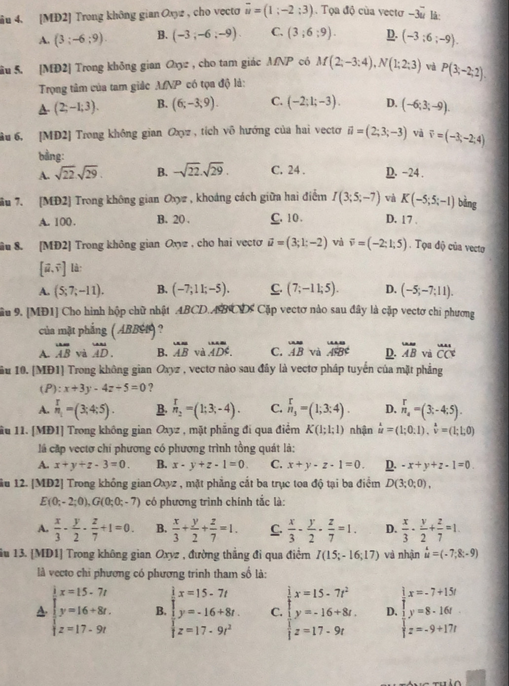 âu 4. [MĐ2] Trong không gian Oxyz , cho vecto overline u=(1;-2;3). Tọa độ của vectơ -3vector u là:
A. (3;-6;9). B. (-3;-6;-9). C. (3;6;9). D. (-3;6;-9).
âu 5. [MĐ2] Trong không gian Ox, cho tam giác MNP có M(2;-3;4),N(1;2;3) và P(3;-2;2).
Trọng tâm của tam giác MNP có tọa độ là:
(2;-1;3).
B. (6;-3;9). C. (-2;1;-3). D. (-6;3;-9).
âu 6, [MD2] Trong không gian Oxyz , tích vô hướng của hai vectơ vector u=(2;3;-3) và vector v=(-3;-2;4)
bằng:
A. sqrt(22).sqrt(29). B. -sqrt(22).sqrt(29). C. 24 . D. -24 .
ầu 7. [MĐ2] Trong không gian Oxyz , khoảng cách giữa hai điểm I(3;5;-7) và K(-5;5;-1) bằng
B. 20 .
A. 100 . C. 10 . D. 17 .
âu 8. [MĐ2] Trong không gian Oxyz , cho hai vecto vector u=(3;1;-2) và vector v=(-2;1;5). Tọa độ của vectơ
[vector u,vector v] là:
A. (5;7;-11). B. (-7;11;-5). C. (7;-11;5). D. (-5;-7;11).
Sâu 9. [MĐ1] Cho hình hộp chữ nhật .4BCD.ABCD: Cặp vectơ nào sau đây là cặp vectơ chỉ phương
của mặt phắng ( ABBG1) ?
A. overline AB yà overset u AAD. B. overline AB và.overleftrightarrow (AD)^(the). C. beginarrayr uusABendarray  và beginarrayr uBv D. overline AB và overline Cs CClendarray 
ầu 10. [MĐ1] Trong không gian Oxyz , vectơ nào sau đây là vectơ pháp tuyến của mặt phẳng
(P): x+3y-4z+5=0 ?
A. _n_1^r=(3;4;5). B. n_2=(1;3;-4). C. beginarrayr r n_3endarray =(1;3;4). D. _n_4^r=(3;-4;5).
lầu 11. [MĐ1] Trong không gian Oxyz , mặt phẳng đi qua điểm K(1;1;1) nhận beginarrayr lambda  uendarray =(1;0:1),hat v=(1;1;0)
là cặp vectơ chí phương có phương trình tồng quát là:
A. x+y+z-3=0. B. x-y+z-1=0. C. x+y-z-1=0. D. -x+y+z-1=0.
ầu 12. [MD2] Trong khổng gianOxyz , mặt phẳng cắt ba trục toa độ tại ba điểm D(3;0;0),
E(0;-2;0),G(0;0;-7) có phương trình chính tắc là:
A.  x/3 - y/2 - z/7 +1=0. B.  x/3 + y/2 + z/7 =1. C.  x/3 - y/2 - z/7 =1. D.  x/3 - y/2 + z/7 =1.
ầu 13. [MD1] Trong không gian Oxyz , đường thẳng đi qua điểm I(15;-16;17) và nhận beginarrayr 4 uendarray =(-7;8;-9)
là vecto chi phương có phương trinh tham số là:
A beginarrayl x=15-7t y=16+8t. z=17-9tendarray. B beginarrayl x=15-7t y=-16+8t z=17-9t^2endarray. C. beginarrayl x=15-7t^2 y=-16+8t, z=17-9tendarray. D. beginarrayl x=-7+15t y=8-16t z=-9+17tendarray.