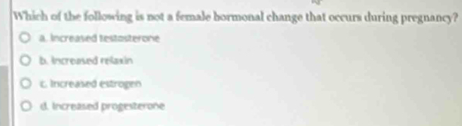 Which of the following is not a female bormonal change that occurs during pregnancy?
a. Increased testosterone
b. increased relaxin
c. Increased estrogen
d. Increased progesterone