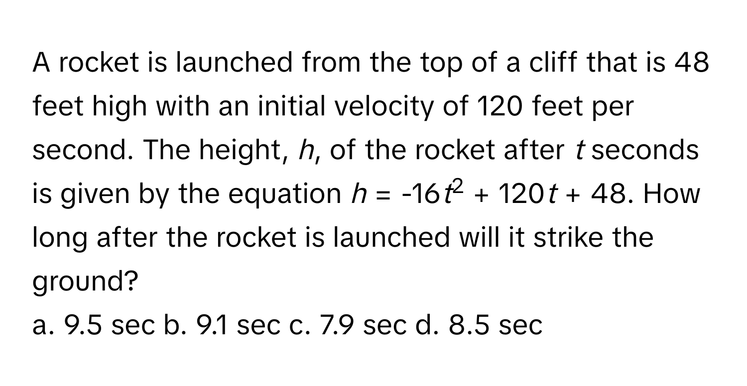 A rocket is launched from the top of a cliff that is 48 feet high with an initial velocity of 120 feet per second. The height, *h*, of the rocket after *t* seconds is given by the equation *h* = -16*t*2 + 120*t* + 48. How long after the rocket is launched will it strike the ground? 
a. 9.5 sec b. 9.1 sec c. 7.9 sec d. 8.5 sec