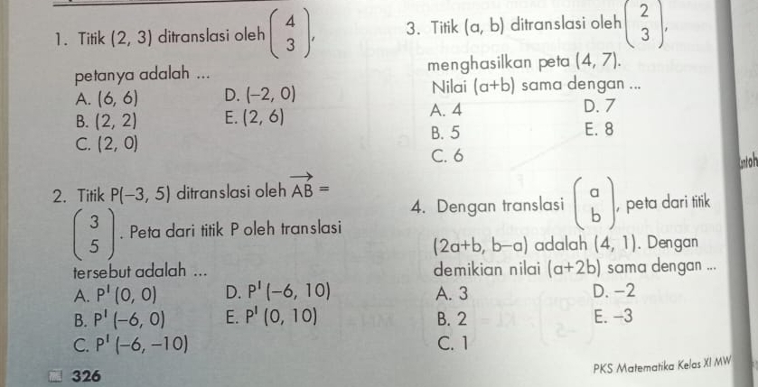 Titik (2,3) ditranslasi oleh beginpmatrix 4 3endpmatrix , 3. Titik (a,b) ditranslasi oleh beginpmatrix 2 3endpmatrix , 
petanya adalah ... menghasilkan peta (4,7). 
Nilai (a+b) sama dengan ...
A. (6,6) D. (-2,0) D. 7
B. (2,2) E. (2,6)
A. 4
B. 5 E. 8
C. (2,0)
C. 6
Gntoh
2. Titik P(-3,5) ditranslasi oleh vector AB=
4. Dengan translasi beginpmatrix a bendpmatrix
beginpmatrix 3 5endpmatrix. Peta dari titik Poleh translasi , peta dari titik
(2a+b,b-a) adalah (4,1). Dengan
tersebut adalah ... demikian nilai (a+2b) sama dengan ...
A. P'(0,0) D. P'(-6,10) A. 3 D. -2
B. P'(-6,0) E. P'(0,10) B. 2 E. -3
C. P'(-6,-10) C. 1
PKS Matematika Kelas XI MW
326