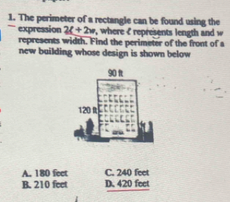 The perimeter of a rectangle can be found using the
expression 2t+2w , where I represents length and w
represents width. Find the perimeter of the front of a
new building whose design is shown below
A. 180 feet C. 240 feet
B. 210 feet D. 420 feet