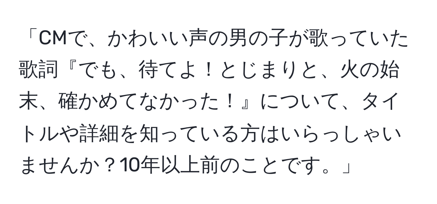 「CMで、かわいい声の男の子が歌っていた歌詞『でも、待てよ！とじまりと、火の始末、確かめてなかった！』について、タイトルや詳細を知っている方はいらっしゃいませんか？10年以上前のことです。」