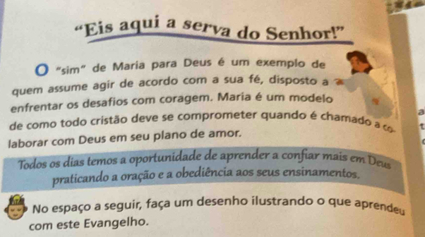 “Eis aqui a serva do Senhor!” 
O “sim” de Maria para Deus é um exemplo de 
quem assume agir de acordo com a sua fé, disposto a 
enfrentar os desafios com coragem. Maria é um modelo 
a 
de como todo cristão deve se comprometer quando é chamado a c 
laborar com Deus em seu plano de amor. 
Todos os días temos a oportunidade de aprender a confiar mais em Deus 
praticando a oração e a obediência aos seus ensinamentos. 
No espaço a seguir, faça um desenho ilustrando o que aprendeu 
com este Evangelho.