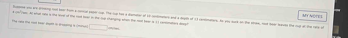 0V 
MY NOTES 
Suppose you are drinking root beer from a conical paper cup. The cup has a diameter of 10 centimeters and a depth of 13 centimeters. As you suck on the straw, root beer leaves the cup at the rate of
4cm^3/ /sec. At what rate is the level of the root beer in the cup changing when the root beer is 11 centimeters deep? 
The rate the root beer depth is dropping is (minus) cm/sec. 
D V z in