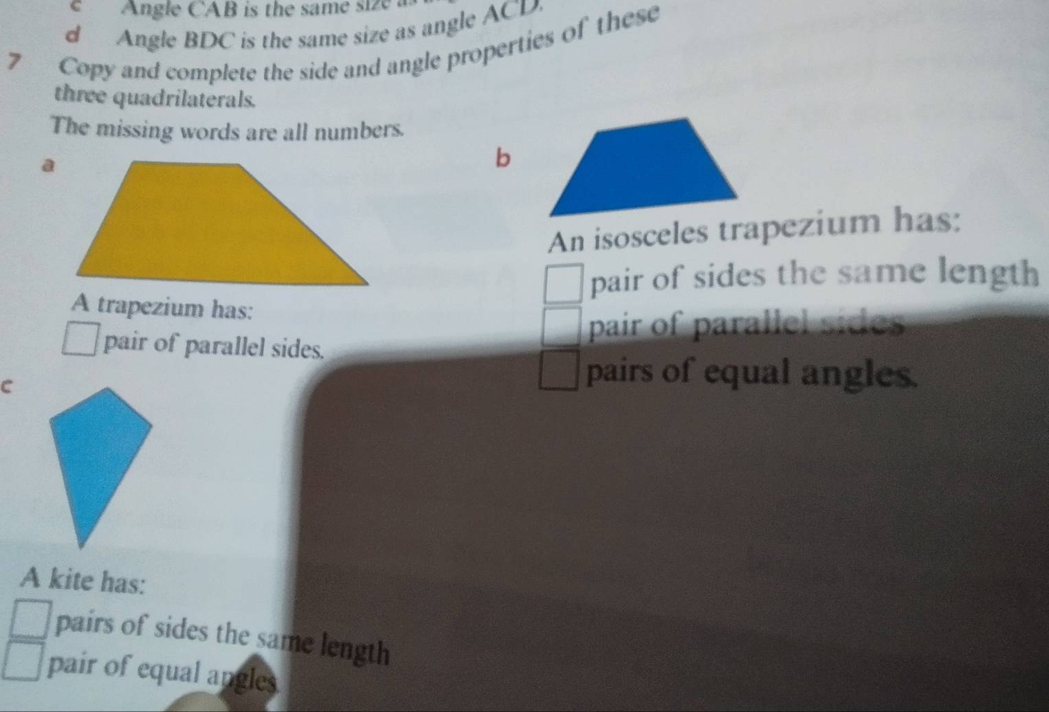 Angle CAB is the same size 
d Angle BDC is the same size as angle ACD. 
7 Copy and complete the side and angle properties of these 
three quadrilaterals. 
The missing words are all numbers. 
b 
An isosceles trapezium has: 
pair of sides the same length 
A trapezium has: 
pair of parallel sides 
pair of parallel sides. 
C 
pairs of equal angles. 
A kite has: 
pairs of sides the same length 
pair of equal angles