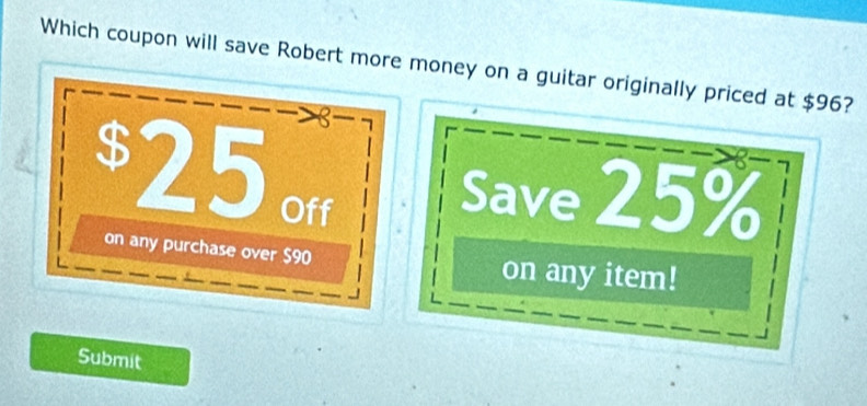 Which coupon will save Robert more money on a guitar originally priced at $96?
8- 1
$25 Off 
Save 25%
on any purchase over $90 on any item! 
Submit