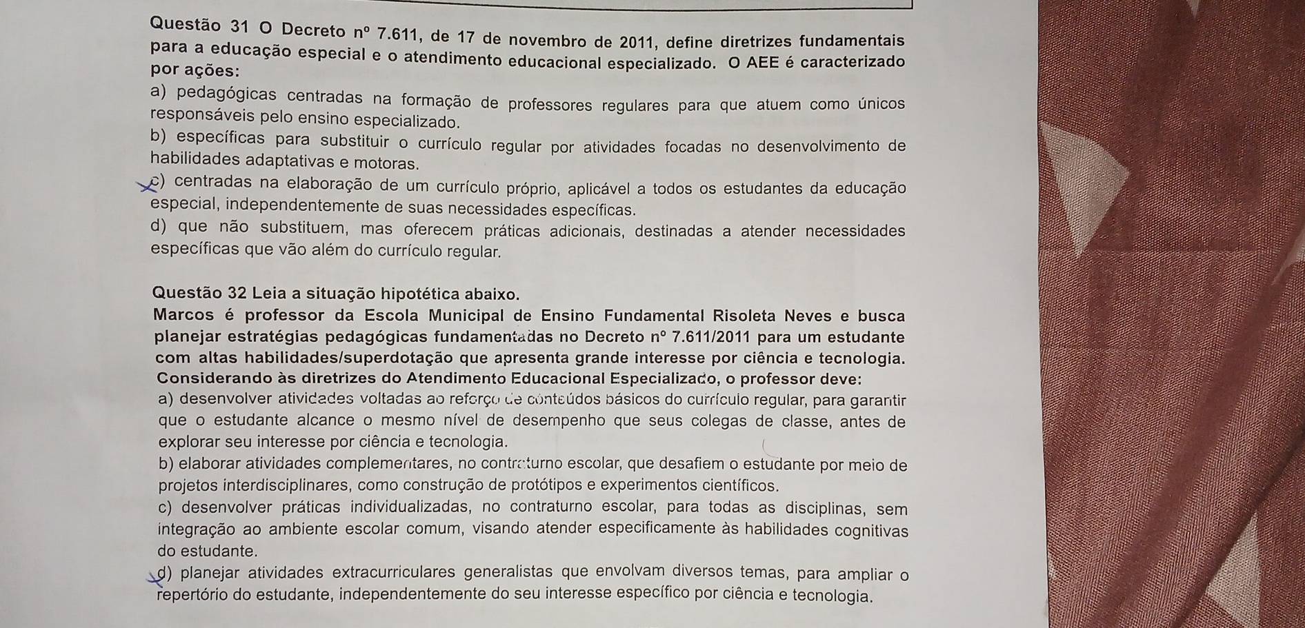 Decreto n° 7.611, de 17 de novembro de 2011, define diretrizes fundamentais
para a educação especial e o atendimento educacional especializado. O AEE é caracterizado
por ações:
a) pedagógicas centradas na formação de professores regulares para que atuem como únicos
responsáveis pelo ensino especializado.
b) específicas para substituir o currículo regular por atividades focadas no desenvolvimento de
habilidades adaptativas e motoras.
c) centradas na elaboração de um currículo próprio, aplicável a todos os estudantes da educação
especial, independentemente de suas necessidades específicas.
d) que não substituem, mas oferecem práticas adicionais, destinadas a atender necessidades
específicas que vão além do currículo regular.
Questão 32 Leia a situação hipotética abaixo.
Marcos é professor da Escola Municipal de Ensino Fundamental Risoleta Neves e busca
planejar estratégias pedagógicas fundamentadas no Decreto n° 7.611/2011 para um estudante
com altas habilidades/superdotação que apresenta grande interesse por ciência e tecnologia.
Considerando às diretrizes do Atendimento Educacional Especializado, o professor deve:
a) desenvolver atividades voltadas ao reforço de conteúdos básicos do currículo regular, para garantir
que o estudante alcance o mesmo nível de desempenho que seus colegas de classe, antes de
explorar seu interesse por ciência e tecnologia.
b) elaborar atividades complementares, no contraturno escolar, que desafiem o estudante por meio de
projetos interdisciplinares, como construção de protótipos e experimentos científicos.
c) desenvolver práticas individualizadas, no contraturno escolar, para todas as disciplinas, sem
integração ao ambiente escolar comum, visando atender especificamente às habilidades cognitivas
do estudante.
d) planejar atividades extracurriculares generalistas que envolvam diversos temas, para ampliar o
repertório do estudante, independentemente do seu interesse específico por ciência e tecnologia.