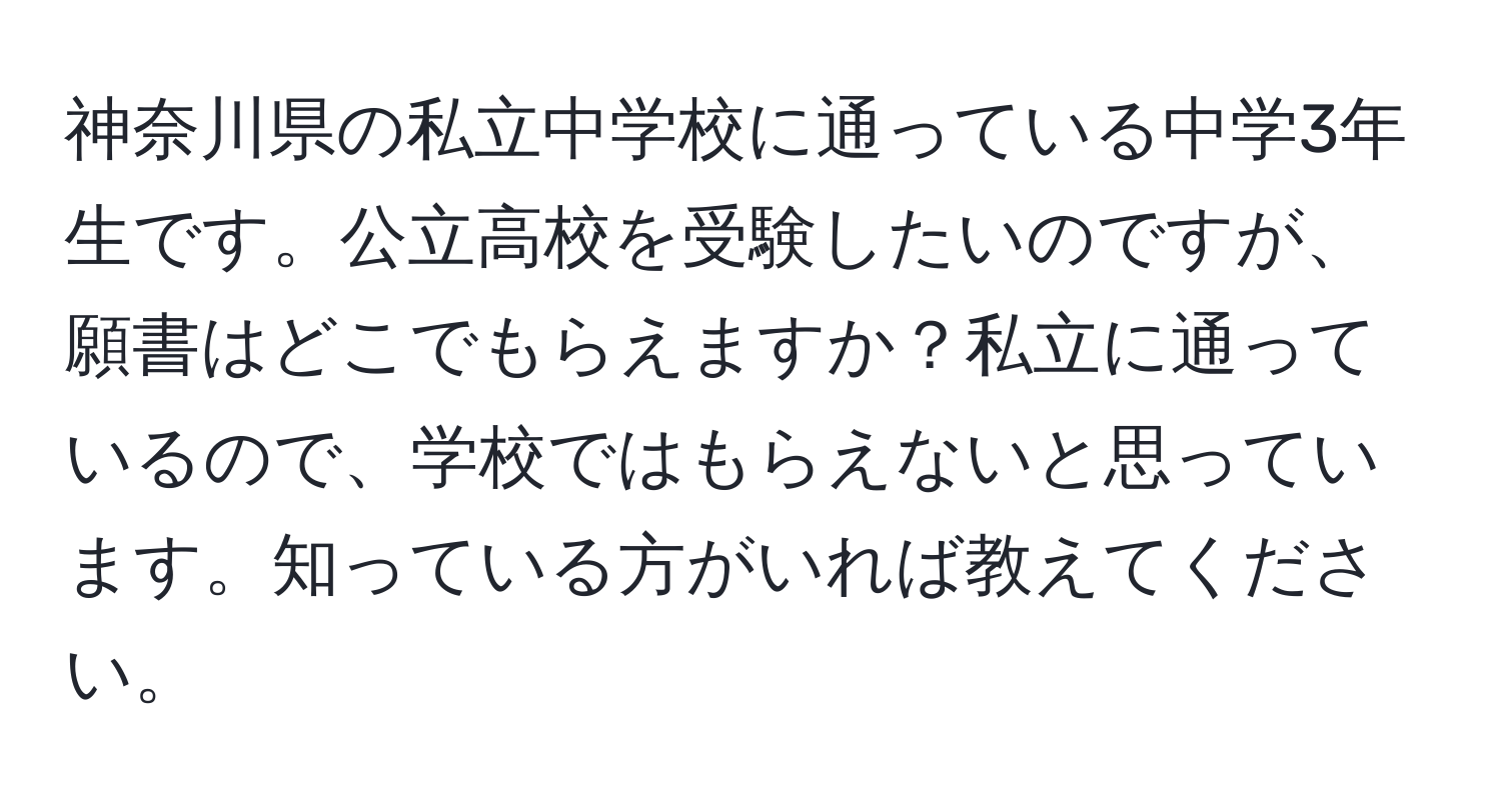 神奈川県の私立中学校に通っている中学3年生です。公立高校を受験したいのですが、願書はどこでもらえますか？私立に通っているので、学校ではもらえないと思っています。知っている方がいれば教えてください。