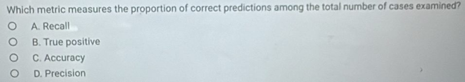 Which metric measures the proportion of correct predictions among the total number of cases examined?
A. Recall
B. True positive
C. Accuracy
D. Precision