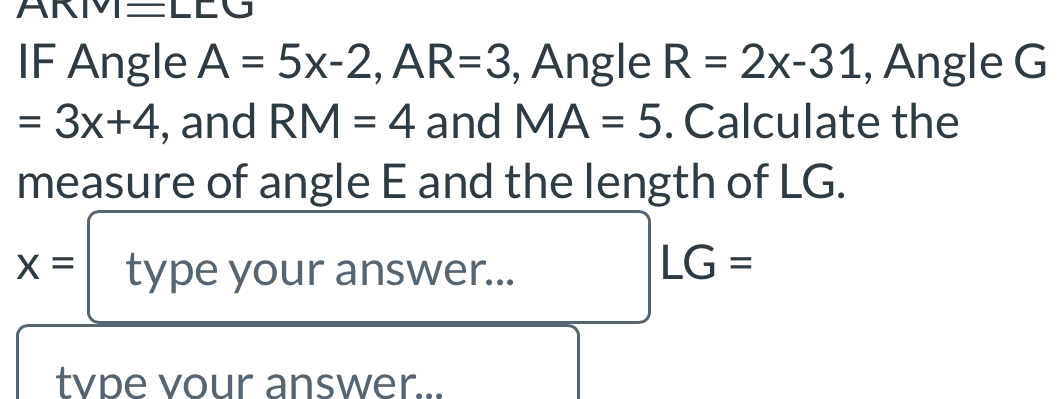 ARM=L 
IF Angle A=5x-2, AR=3 , Angle R=2x-31 , Angle G
=3x+4 , and RM=4 and MA=5. Calculate the 
measure of angle E and the length of LG.
x= type your answer...
LG=
tvpe vour answer...