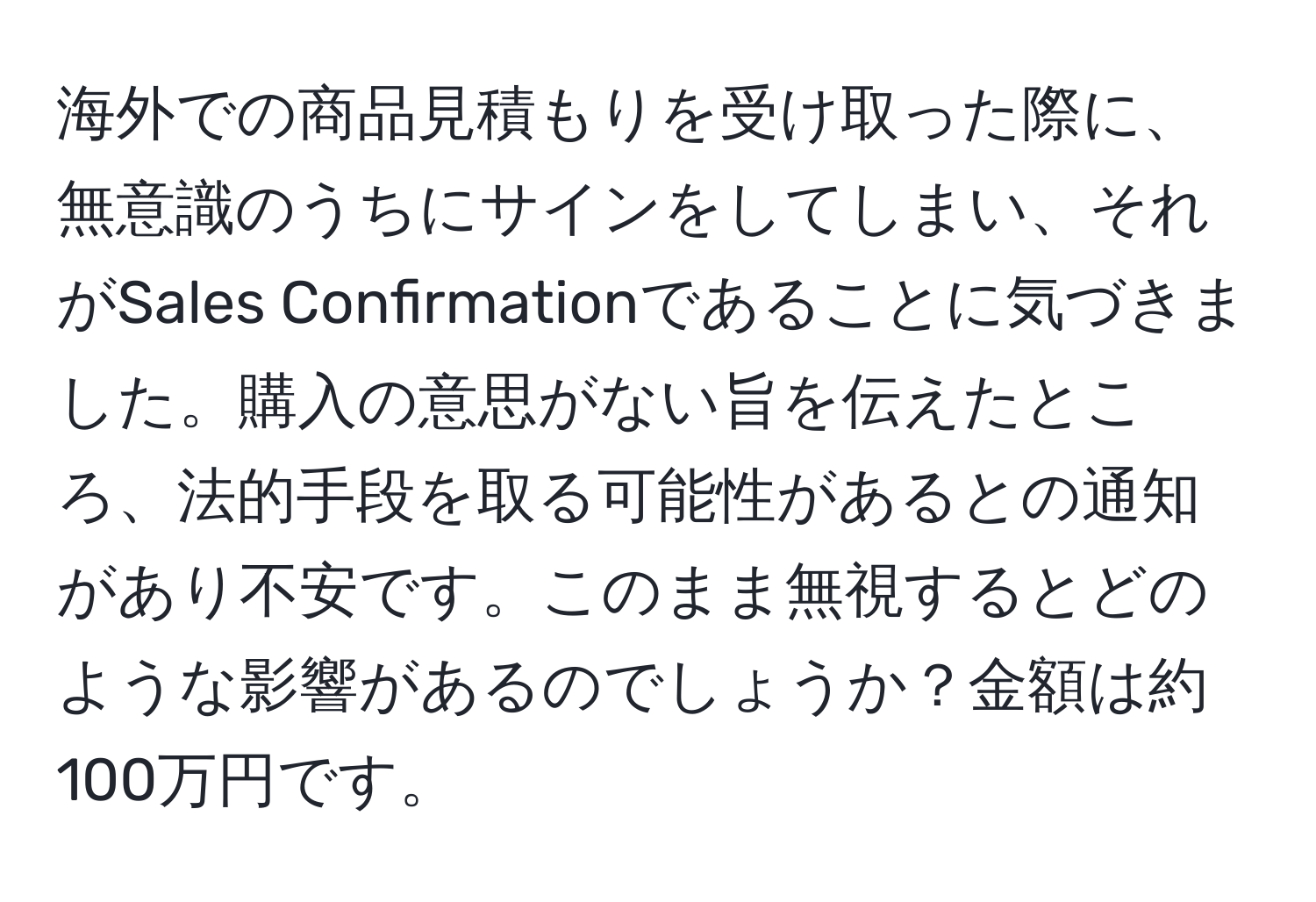 海外での商品見積もりを受け取った際に、無意識のうちにサインをしてしまい、それがSales Confirmationであることに気づきました。購入の意思がない旨を伝えたところ、法的手段を取る可能性があるとの通知があり不安です。このまま無視するとどのような影響があるのでしょうか？金額は約100万円です。