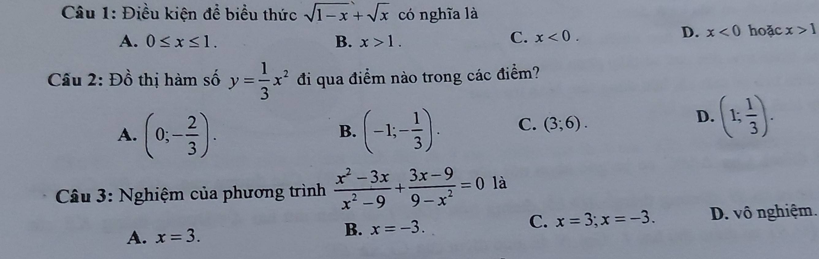 Điều kiện để biểu thức sqrt(1-x)+sqrt(x) có nghĩa là
A. 0≤ x≤ 1. B. x>1.
C. x<0</tex>.
D. x<0</tex> hoặc x>1
Cầu 2: Đồ thị hàm số y= 1/3 x^2 đi qua điểm nào trong các điểm?
A. (0;- 2/3 ).
B. (-1;- 1/3 ).
C. (3;6).
D. (1; 1/3 ). 
Câu 3: Nghiệm của phương trình  (x^2-3x)/x^2-9 + (3x-9)/9-x^2 =0 là
C. x=3; x=-3. D. vô nghiệm.
A. x=3.
B. x=-3.