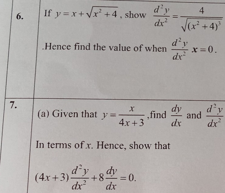 If y=x+sqrt(x^2+4) , show  d^2y/dx^2 =frac 4sqrt((x^2+4)^3).Hence find the value of when  d^2y/dx^2 x=0. 
7. 
(a) Given that y= x/4x+3  ,find  dy/dx  and  d^2y/dx^2 
In terms of x. Hence, show that
(4x+3) d^2y/dx^2 +8 dy/dx =0.